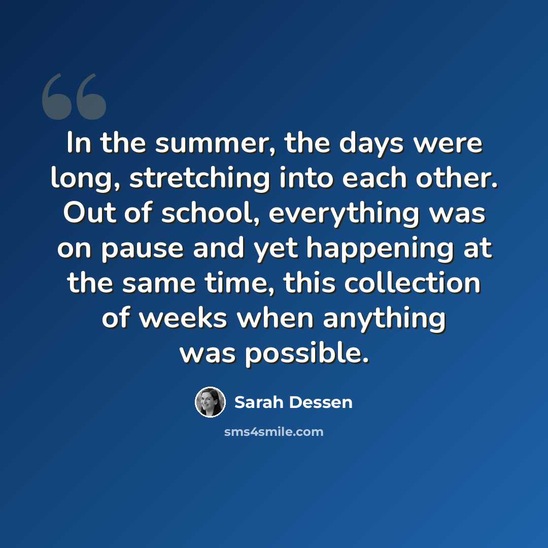 “In the summer, the days were long, stretching into each other. Out of school, everything was on pause and yet happening at the same time, this collection of weeks when anything was possible.” quote by Sarah Dessen