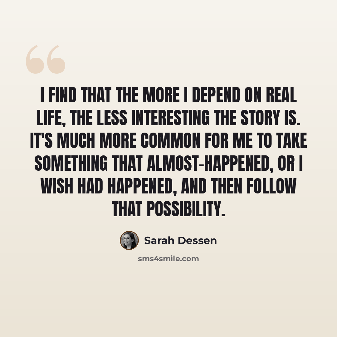 “I find that the more I depend on real life, the less interesting the story is. It's much more common for me to take something that almost-happened, or I wish had happened, and then follow that possibility.” quote by Sarah Dessen
