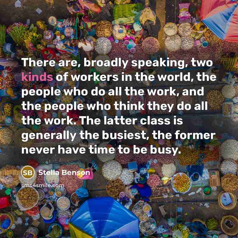 “There are, broadly speaking, two kinds of workers in the world, the people who do all the work, and the people who think they do all the work. The latter class is generally the busiest, the former never have time to be busy.” quote by Stella Benson