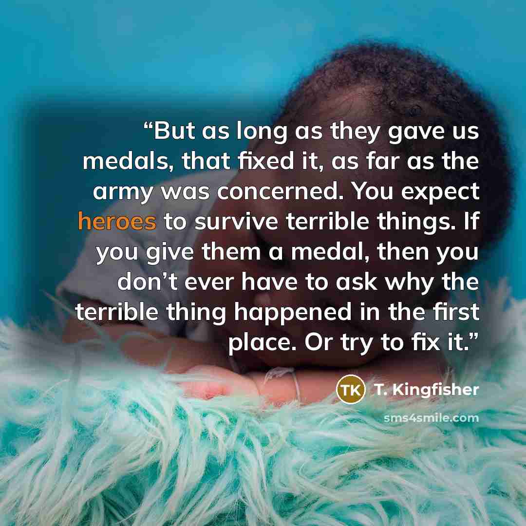 “But as long as they gave us medals, that fixed it, as far as the army was concerned. You expect heroes to survive terrible things. If you give them a medal, then you don’t ever have to ask why the terrible thing happened in the first place. Or try to fix it.” quote by T. Kingfisher