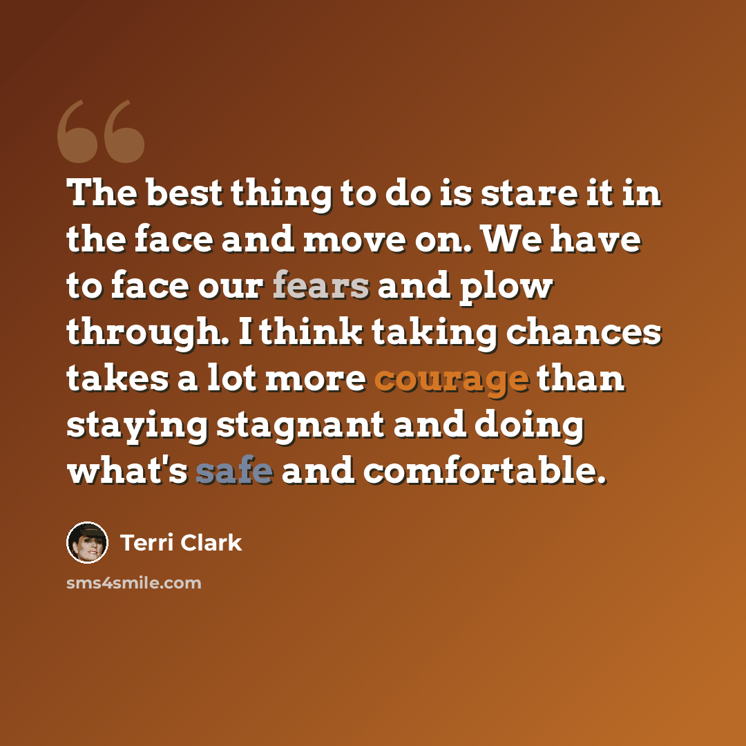 “The best thing to do is stare it in the face and move on. We have to face our fears and plow through. I think taking chances takes a lot more courage than staying stagnant and doing what's safe and comfortable.” quote by Terri Clark
