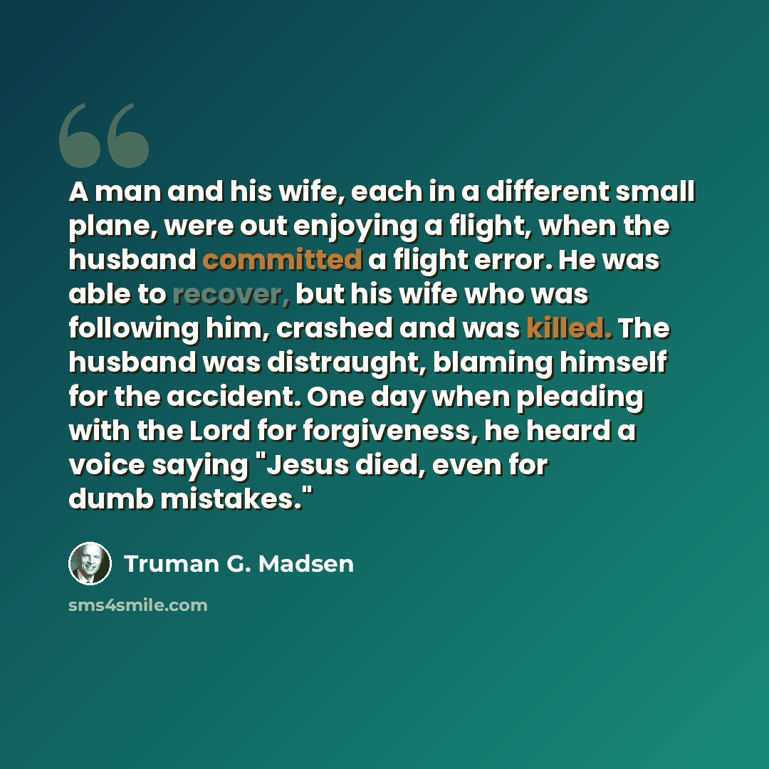 “A man and his wife, each in a different small plane, were out enjoying a flight, when the husband committed a flight error. He was able to recover, but his wife who was following him, crashed and was killed. The husband was distraught, blaming himself for the accident. One day when pleading with…” quote by Truman G. Madsen