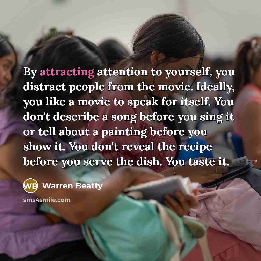 “By attracting attention to yourself, you distract people from the movie. Ideally, you like a movie to speak for itself. You don't describe a song before you sing it or tell about a painting before you show it. You don't reveal the recipe before you serve the dish. You taste it.” quote by Warren Beatty