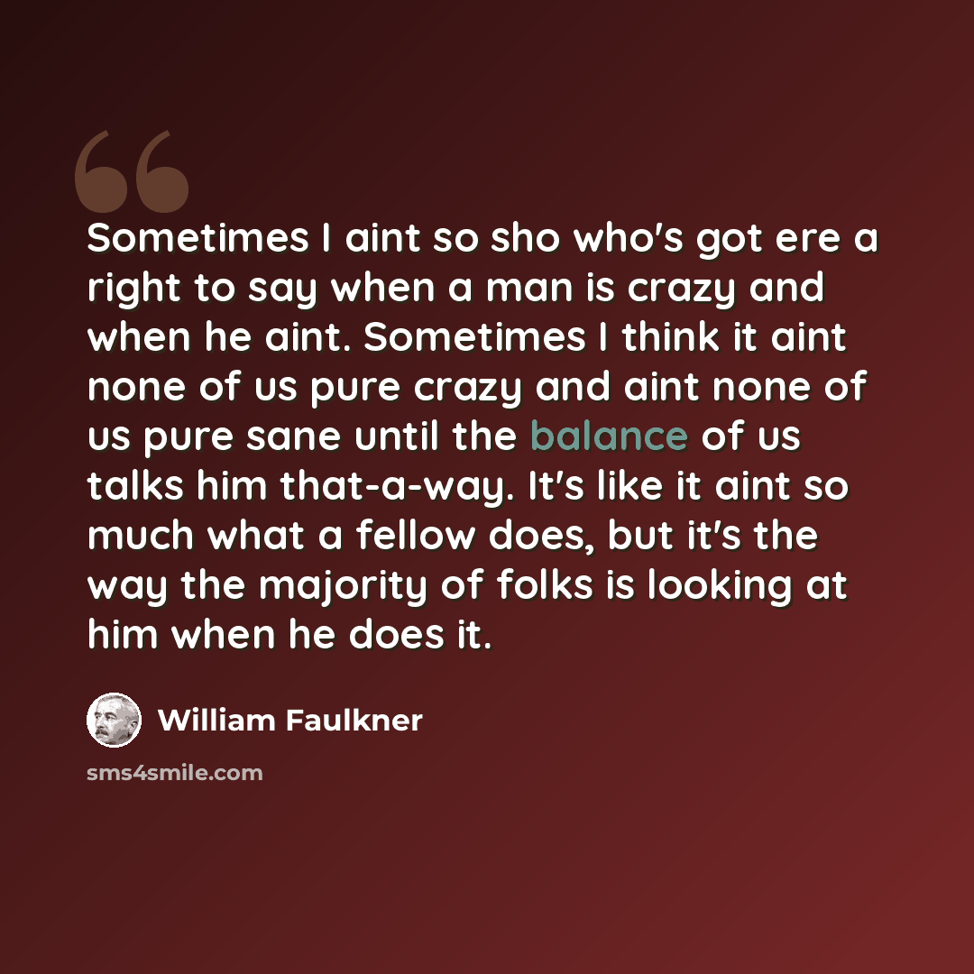 “Sometimes I aint so sho who's got ere a right to say when a man is crazy and when he aint. Sometimes I think it aint none of us pure crazy and aint none of us pure sane until the balance of us talks him that-a-way. It's like it aint so much what a fellow does, but it's the way the majority of…” quote by William Faulkner