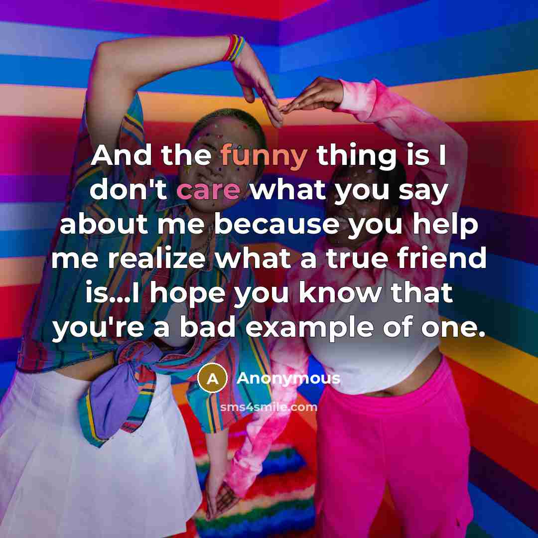 “And the funny thing is I don't care what you say about me because you help me realize what a true friend is...I hope you know that you're a bad example of one.” quote by Anonymous