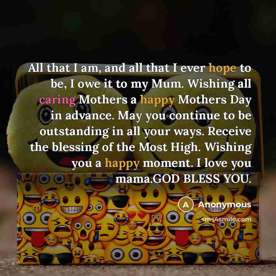 “All that I am, and all that I ever hope to be, I owe it to my Mum. Wishing all caring Mothers a happy Mothers Day in advance. May you continue to be outstanding in all your ways. Receive the blessing of the Most High. Wishing you a happy moment. I love you mama.GOD BLESS YOU.” quote by Anonymous