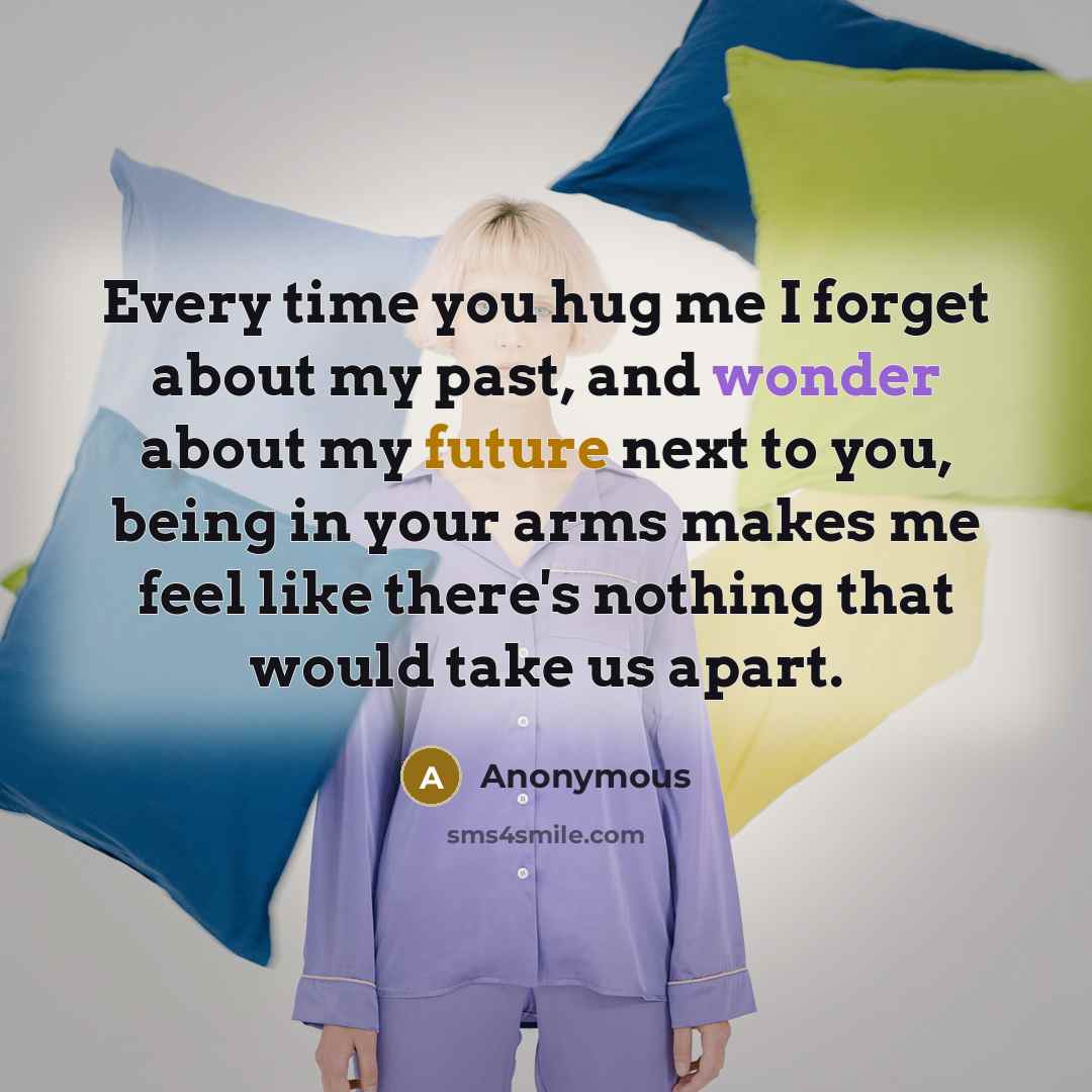 “Every time you hug me I forget about my past, and wonder about my future next to you, being in your arms makes me feel like there's nothing that would take us apart.” quote by Anonymous