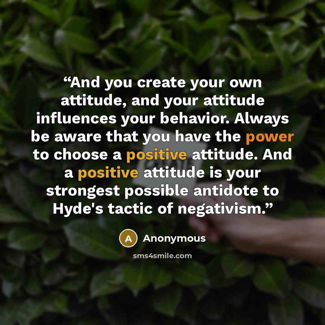 “And you create your own attitude, and your attitude influences your behavior. Always be aware that you have the power to choose a positive attitude. And a positive attitude is your strongest possible antidote to Hyde's tactic of negativism.” quote by Anonymous