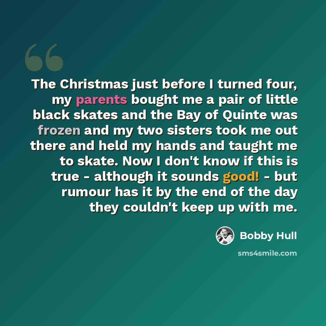 “The Christmas just before I turned four, my parents bought me a pair of little black skates and the Bay of Quinte was frozen and my two sisters took me out there and held my hands and taught me to skate. Now I don't know if this is true - although it sounds good! - but rumour has it by the end of…” quote by Bobby Hull