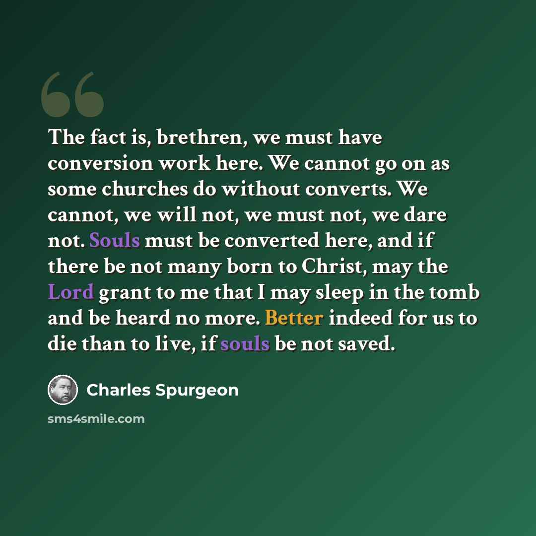 “The fact is, brethren, we must have conversion work here. We cannot go on as some churches do without converts. We cannot, we will not, we must not, we dare not. Souls must be converted here, and if there be not many born to Christ, may the Lord grant to me that I may sleep in the tomb and be…” quote by Charles Spurgeon