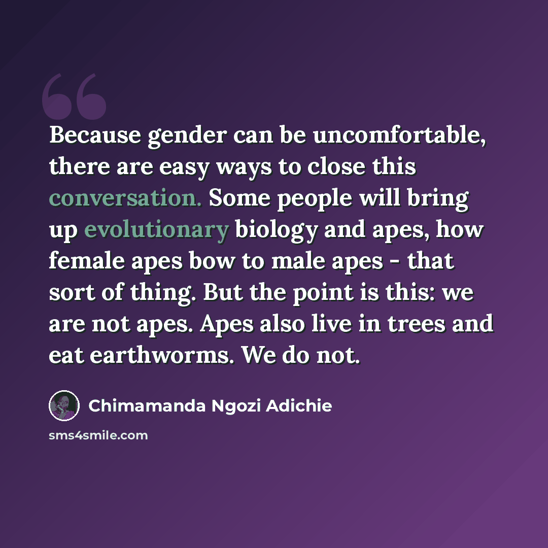 “Because gender can be uncomfortable, there are easy ways to close this conversation. Some people will bring up evolutionary biology and apes, how female apes bow to male apes - that sort of thing. But the point is this: we are not apes. Apes also live in trees and eat earthworms. We do not.” quote by Chimamanda Ngozi Adichie