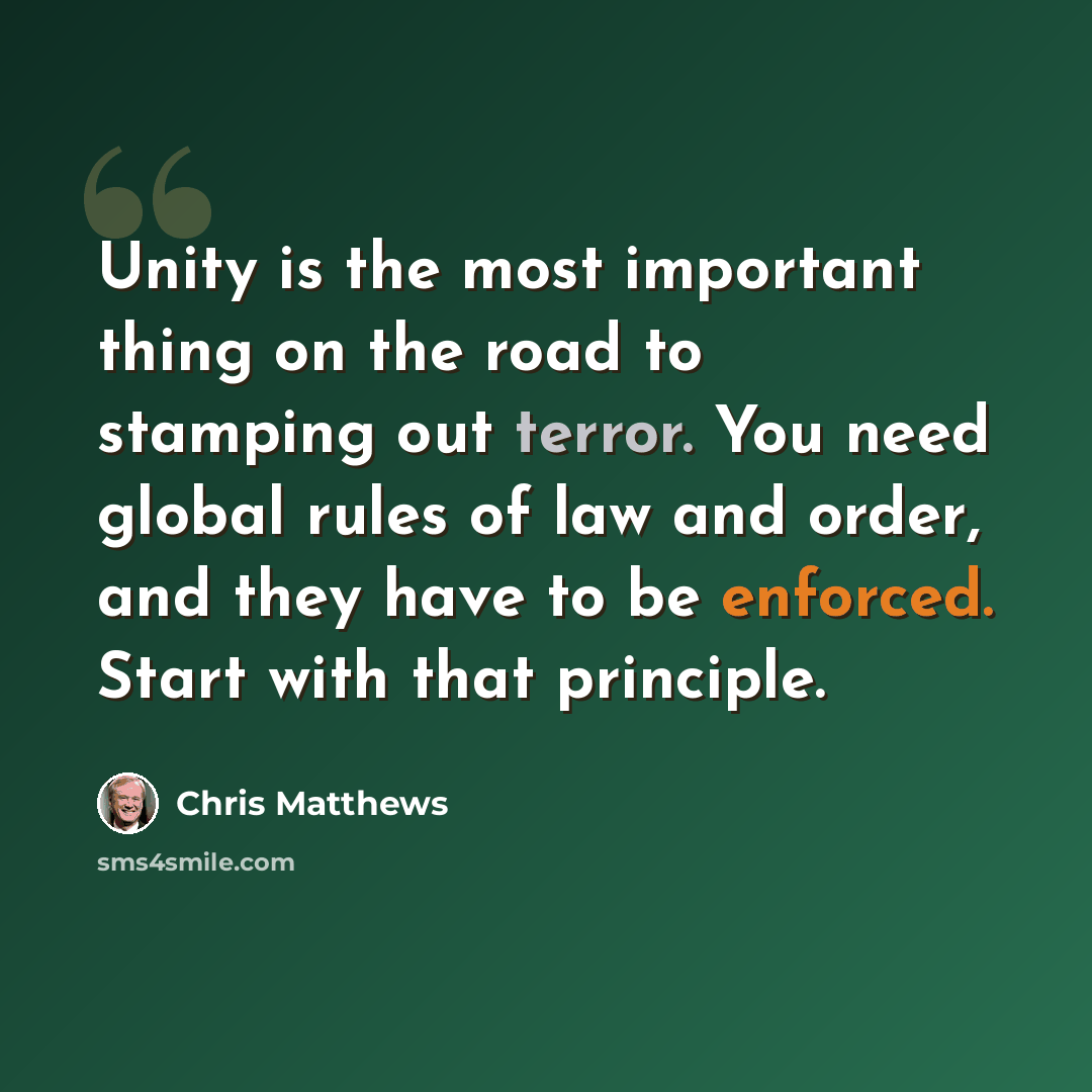 “Unity is the most important thing on the road to stamping out terror. You need global rules of law and order, and they have to be enforced. Start with that principle.” quote by Chris Matthews