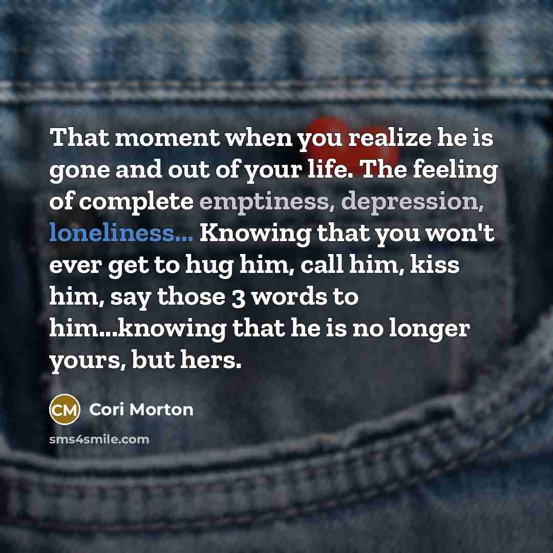 “That moment when you realize he is gone and out of your life. The feeling of complete emptiness, depression, loneliness... Knowing that you won't ever get to hug him, call him, kiss him, say those 3 words to him...knowing that he is no longer yours, but hers.” quote by Cori Morton