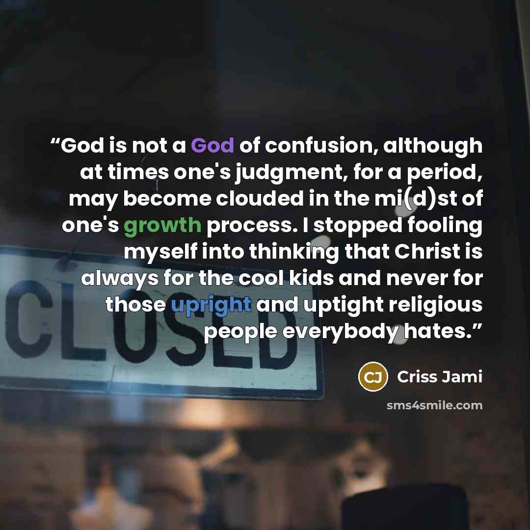 “God is not a God of confusion, although at times one's judgment, for a period, may become clouded in the mi(d)st of one's growth process. I stopped fooling myself into thinking that Christ is always for the cool kids and never for those upright and uptight religious people everybody hates.” quote by Criss Jami