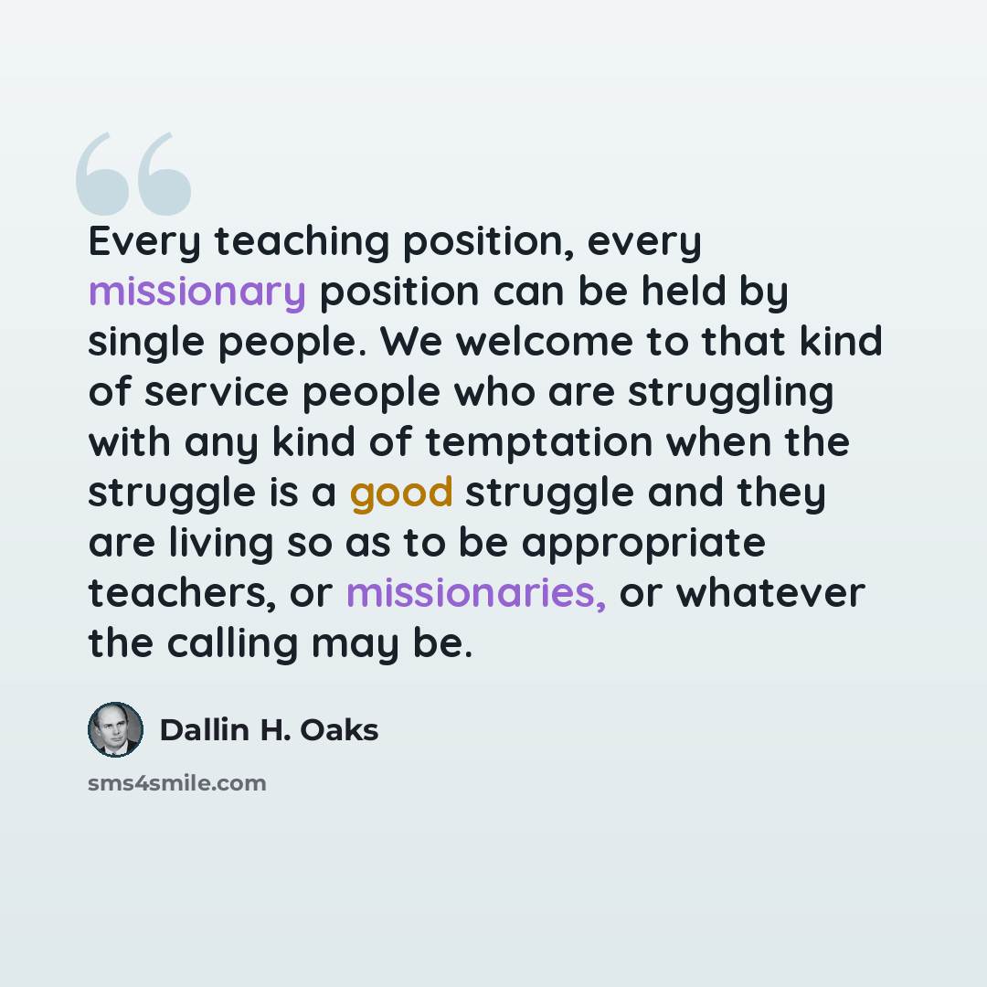 “Every teaching position, every missionary position can be held by single people. We welcome to that kind of service people who are struggling with any kind of temptation when the struggle is a good struggle and they are living so as to be appropriate teachers, or missionaries, or whatever the…” quote by Dallin H. Oaks