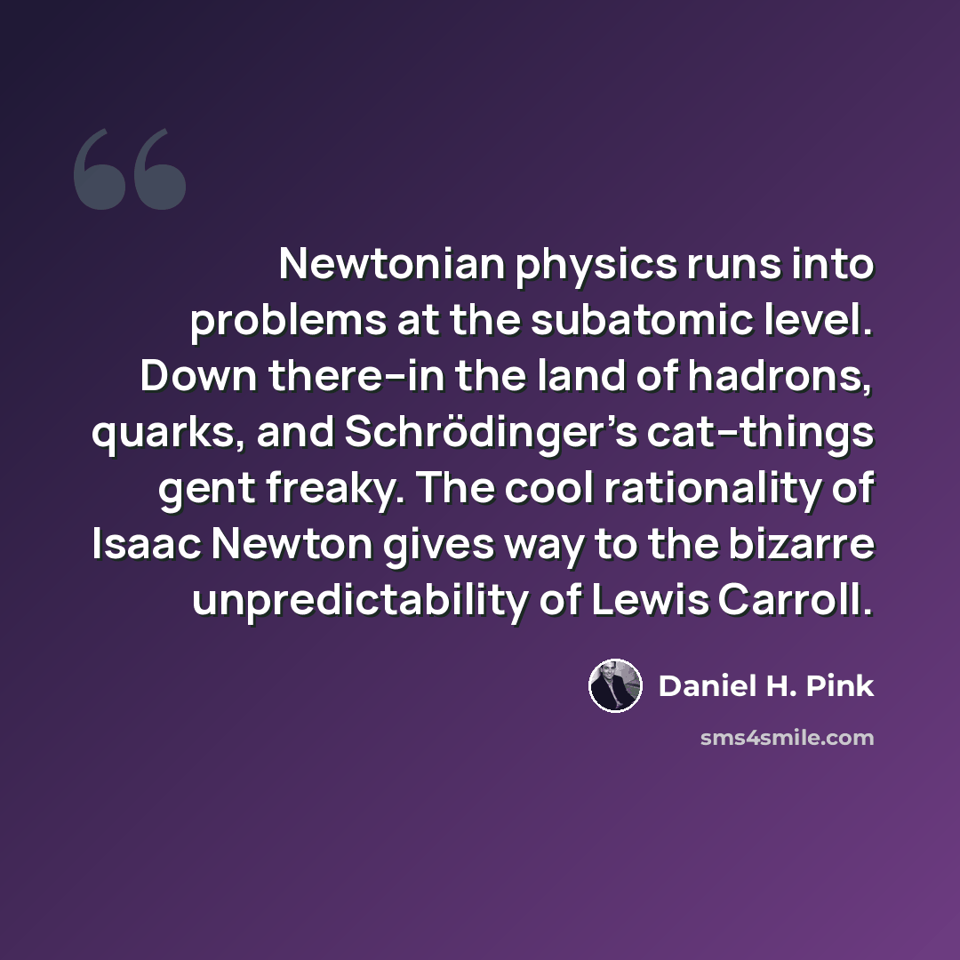 “Newtonian physics runs into problems at the subatomic level. Down there--in the land of hadrons, quarks, and Schrödinger's cat--things gent freaky. The cool rationality of Isaac Newton gives way to the bizarre unpredictability of Lewis Carroll.” quote by Daniel H. Pink