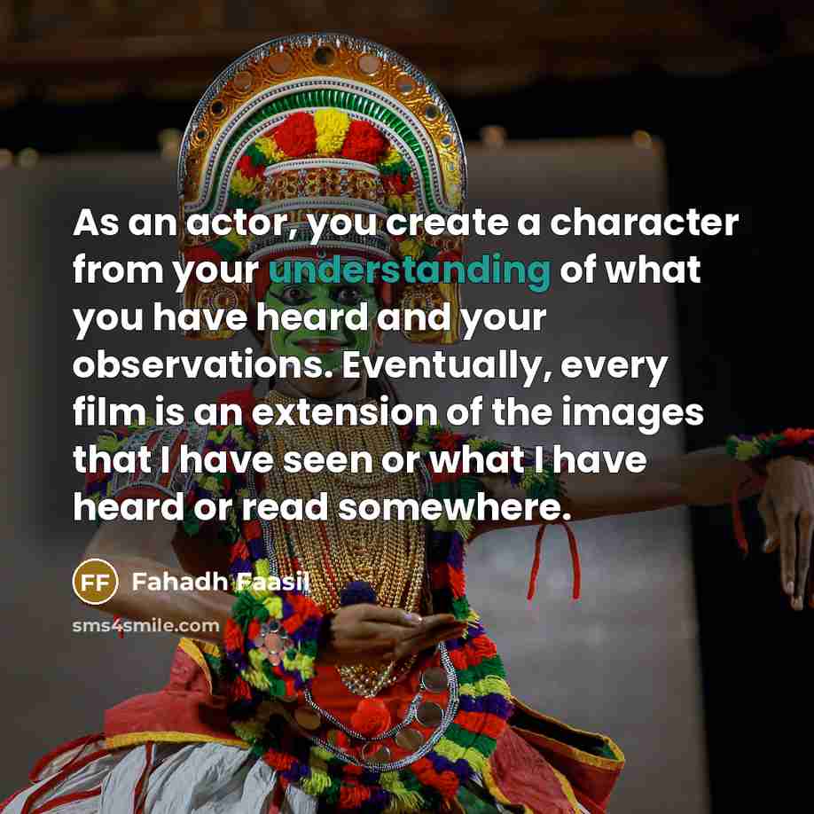 “As an actor, you create a character from your understanding of what you have heard and your observations. Eventually, every film is an extension of the images that I have seen or what I have heard or read somewhere.” quote by Fahadh Faasil