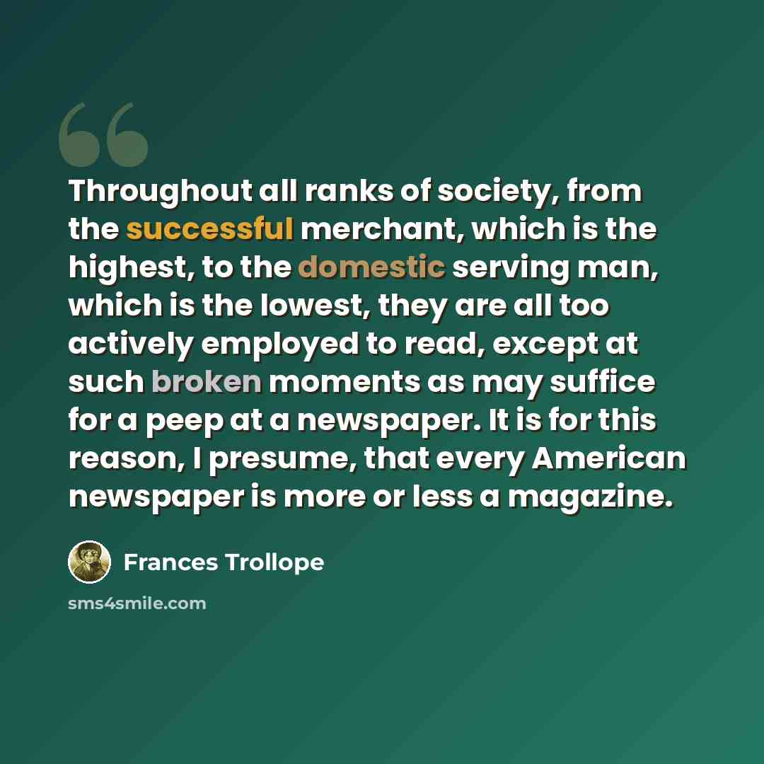 “Throughout all ranks of society, from the successful merchant, which is the highest, to the domestic serving man, which is the lowest, they are all too actively employed to read, except at such broken moments as may suffice for a peep at a newspaper. It is for this reason, I presume, that every…” quote by Frances Trollope