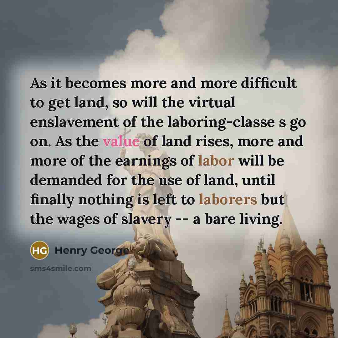 “As it becomes more and more difficult to get land, so will the virtual enslavement of the laboring-classe s go on. As the value of land rises, more and more of the earnings of labor will be demanded for the use of land, until finally nothing is left to laborers but the wages of slavery -- a bare…” quote by Henry George
