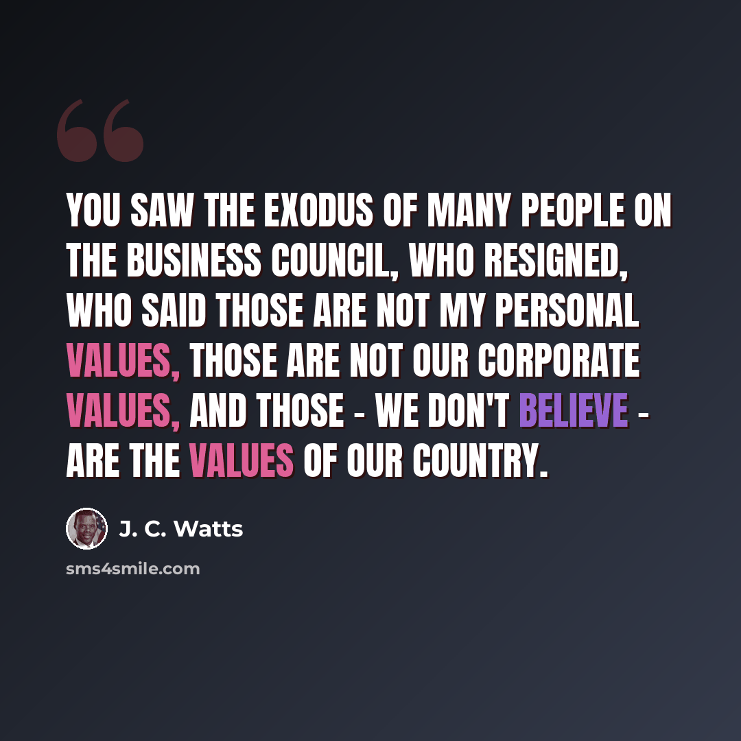 “You saw the exodus of many people on the business council, who resigned, who said those are not my personal values, those are not our corporate values, and those - we don't believe - are the values of our country.” quote by J. C. Watts