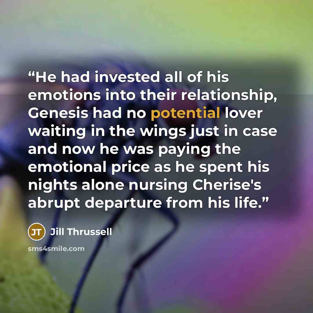 “He had invested all of his emotions into their relationship, Genesis had no potential lover waiting in the wings just in case and now he was paying the emotional price as he spent his nights alone nursing Cherise's abrupt departure from his life.” quote by Jill Thrussell