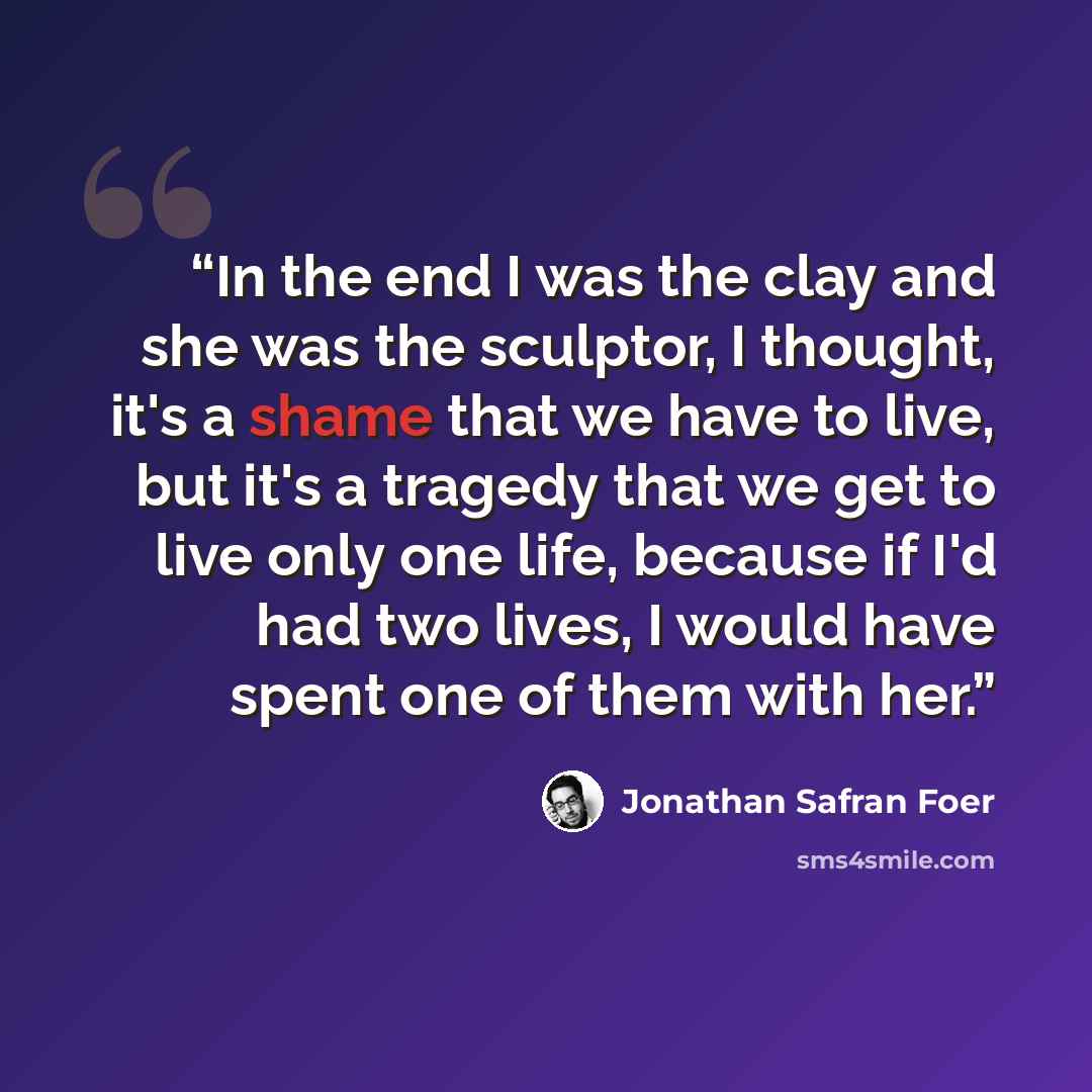 “In the end I was the clay and she was the sculptor, I thought, it's a shame that we have to live, but it's a tragedy that we get to live only one life, because if I'd had two lives, I would have spent one of them with her.” quote by Jonathan Safran Foer