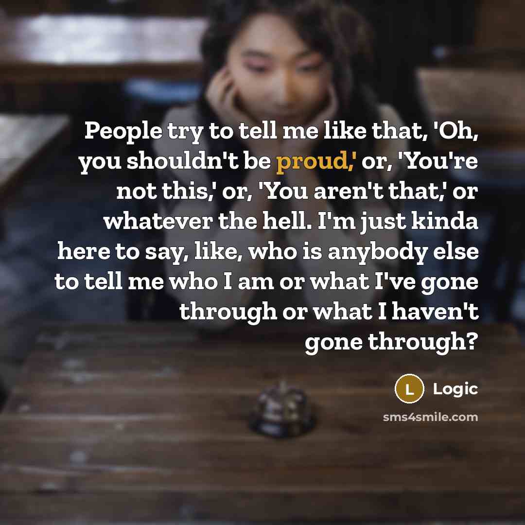 “People try to tell me like that, 'Oh, you shouldn't be proud,' or, 'You're not this,' or, 'You aren't that,' or whatever the hell. I'm just kinda here to say, like, who is anybody else to tell me who I am or what I've gone through or what I haven't gone through?” quote by Logic