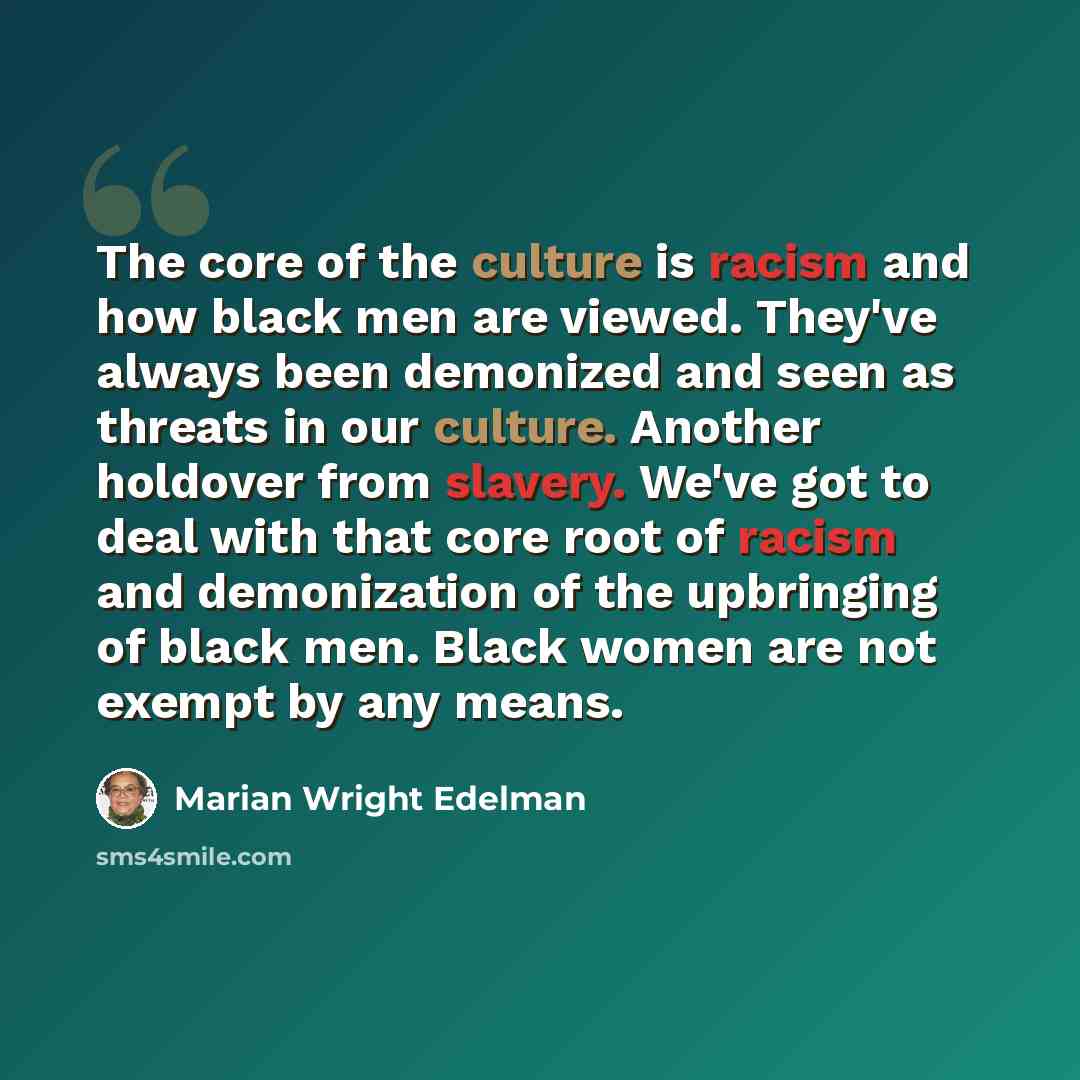 “The core of the culture is racism and how black men are viewed. They've always been demonized and seen as threats in our culture. Another holdover from slavery. We've got to deal with that core root of racism and demonization of the upbringing of black men. Black women are not exempt by any means.” quote by Marian Wright Edelman