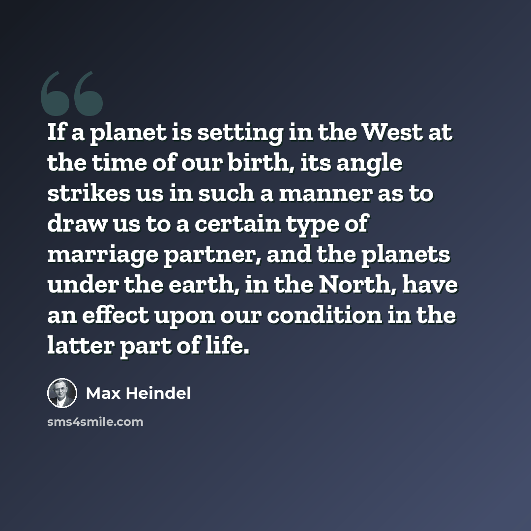 “If a planet is setting in the West at the time of our birth, its angle strikes us in such a manner as to draw us to a certain type of marriage partner, and the planets under the earth, in the North, have an effect upon our condition in the latter part of life.” quote by Max Heindel