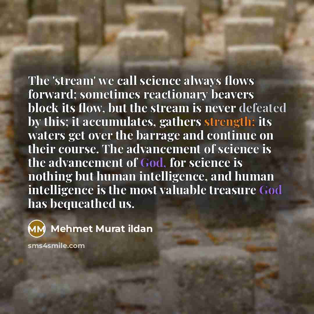 “The 'stream' we call science always flows forward; sometimes reactionary beavers block its flow, but the stream is never defeated by this; it accumulates, gathers strength; its waters get over the barrage and continue on their course. The advancement of science is the advancement of God, for…” quote by Mehmet Murat Ildan