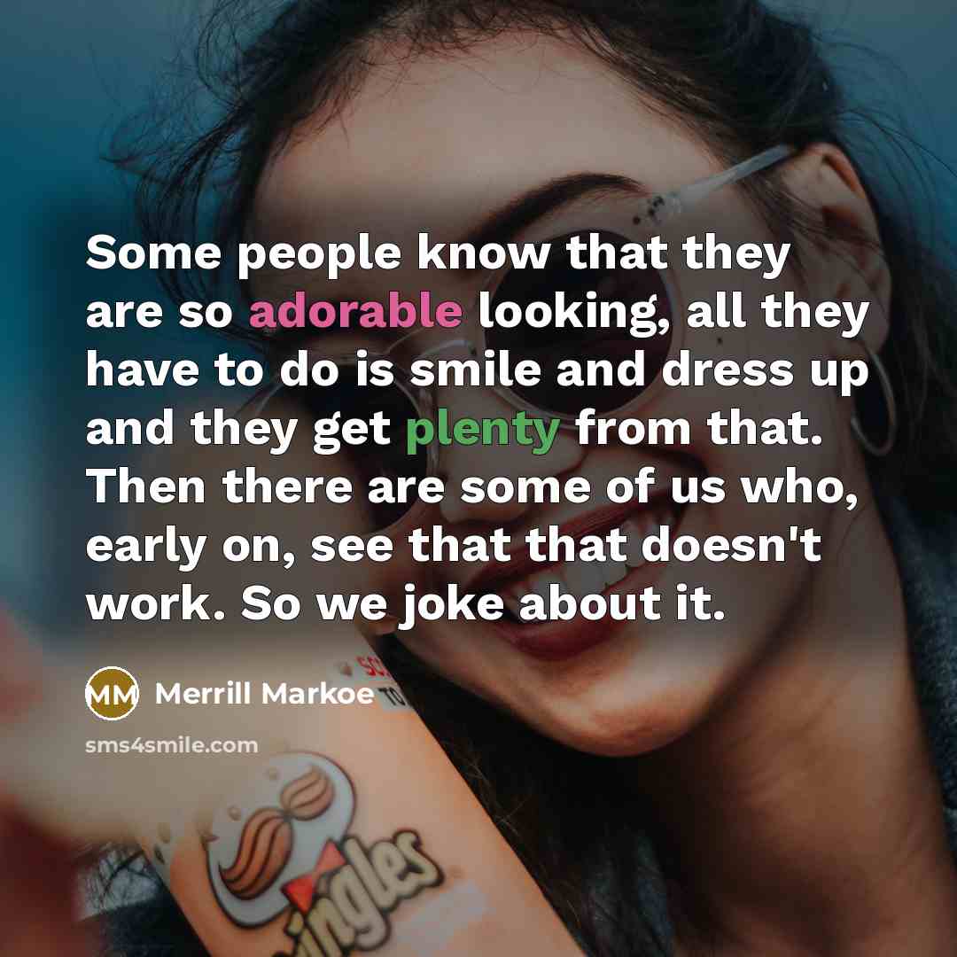 “Some people know that they are so adorable looking, all they have to do is smile and dress up and they get plenty from that. Then there are some of us who, early on, see that that doesn't work. So we joke about it.” quote by Merrill Markoe