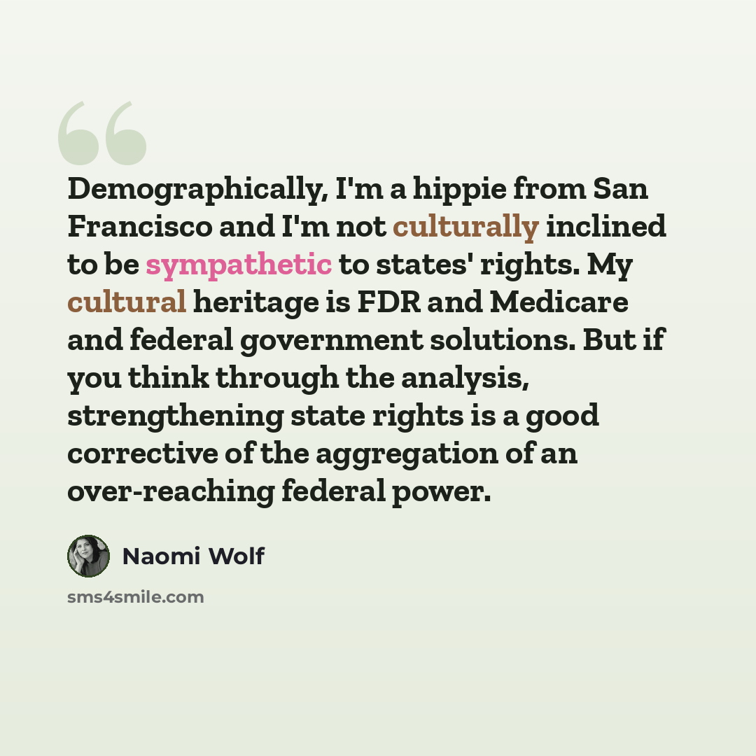 “Demographically, I'm a hippie from San Francisco and I'm not culturally inclined to be sympathetic to states' rights. My cultural heritage is FDR and Medicare and federal government solutions. But if you think through the analysis, strengthening state rights is a good corrective of the aggregation…” quote by Naomi Wolf