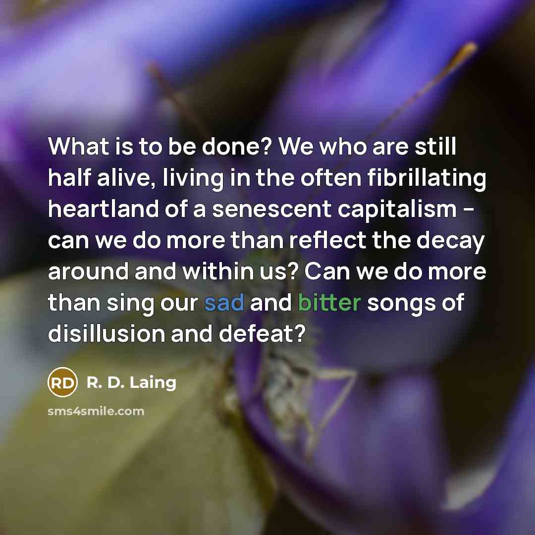 “What is to be done? We who are still half alive, living in the often fibrillating heartland of a senescent capitalism -- can we do more than reflect the decay around and within us? Can we do more than sing our sad and bitter songs of disillusion and defeat?” quote by R. D. Laing