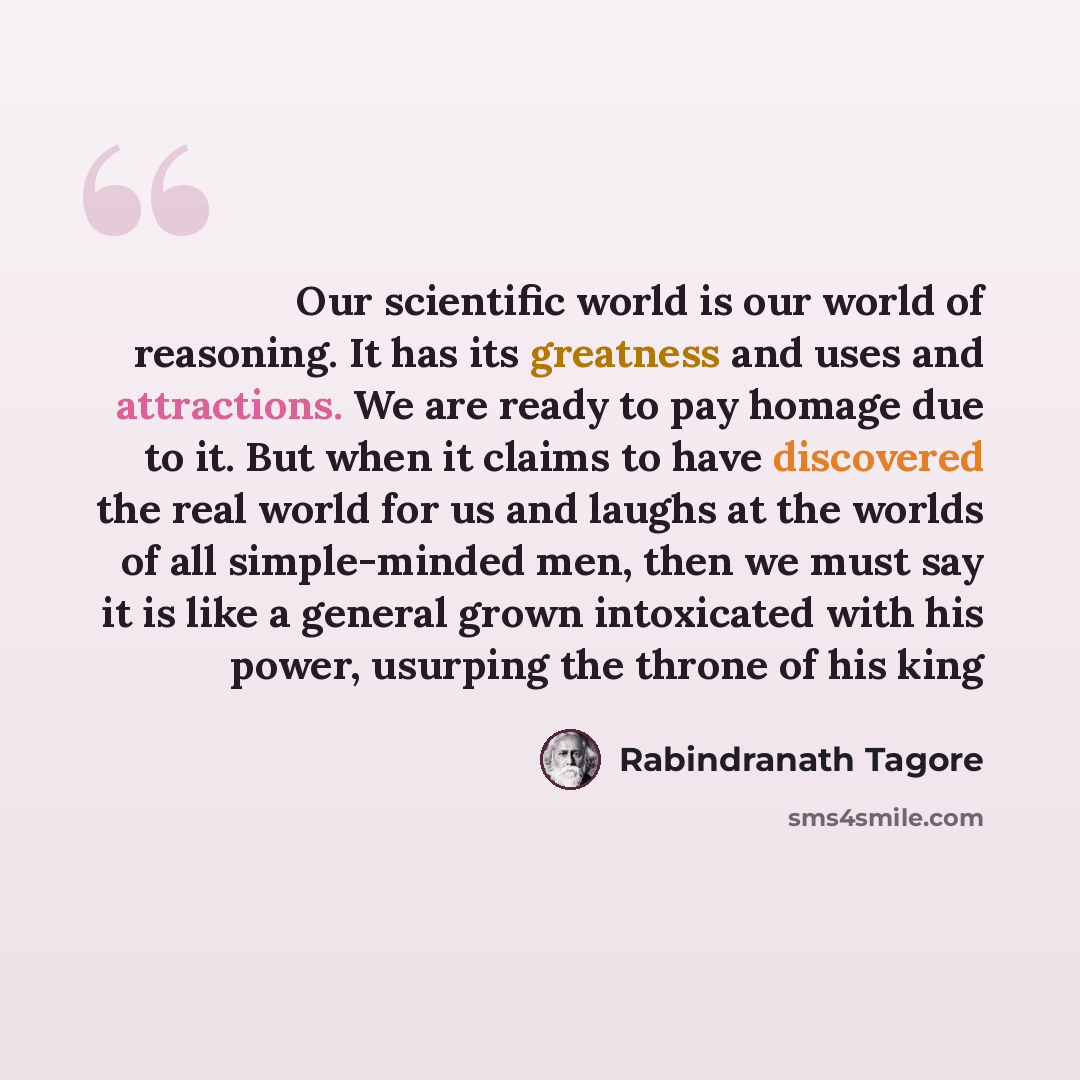 “Our scientific world is our world of reasoning. It has its greatness and uses and attractions. We are ready to pay homage due to it. But when it claims to have discovered the real world for us and laughs at the worlds of all simple-minded men, then we must say it is like a general grown…” quote by Rabindranath Tagore