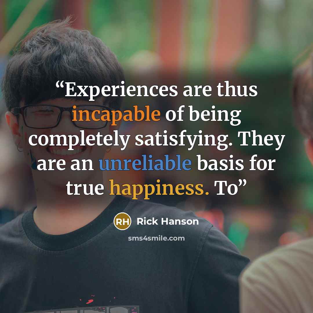 “Experiences are thus incapable of being completely satisfying. They are an unreliable basis for true happiness. To” quote by Rick Hanson