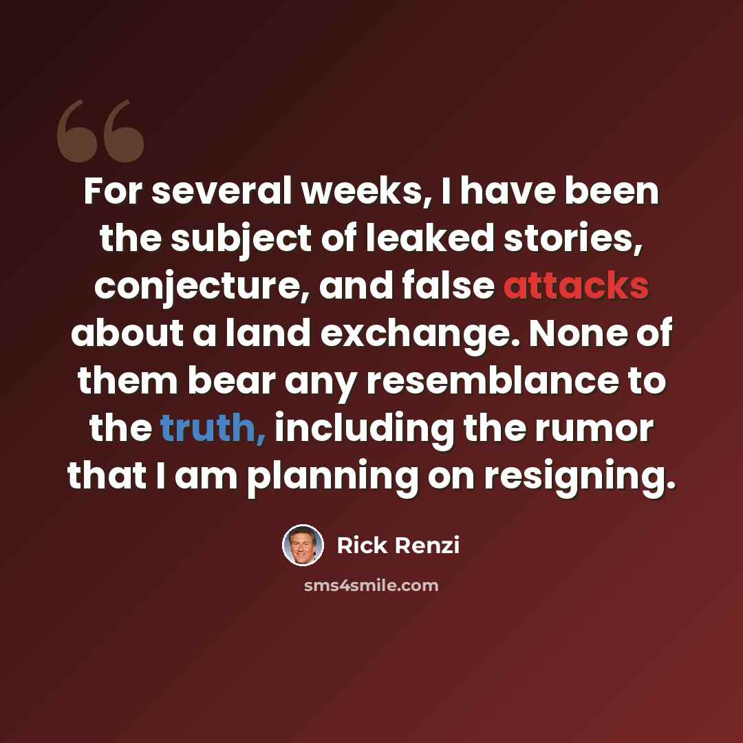 “For several weeks, I have been the subject of leaked stories, conjecture, and false attacks about a land exchange. None of them bear any resemblance to the truth, including the rumor that I am planning on resigning.” quote by Rick Renzi