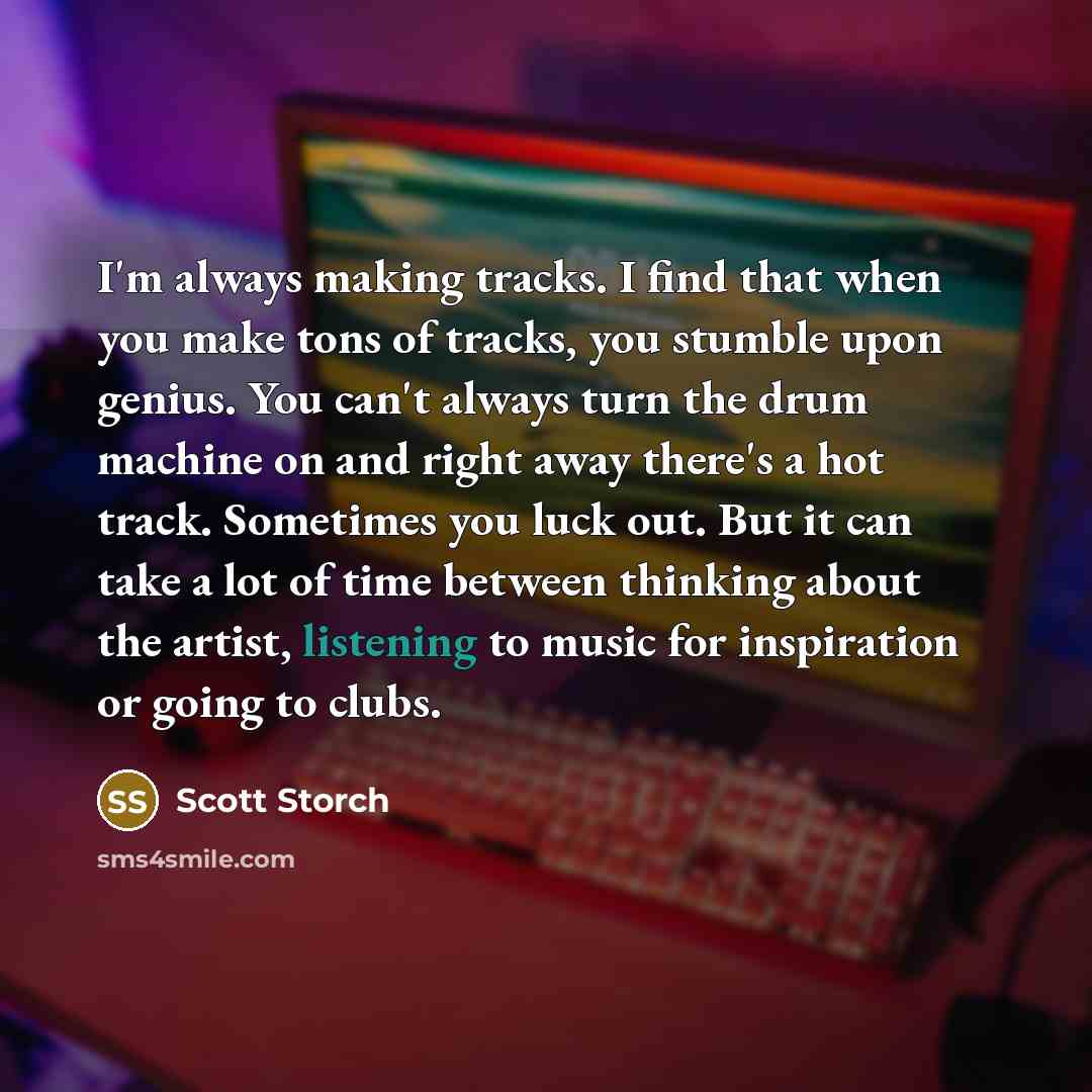 “I'm always making tracks. I find that when you make tons of tracks, you stumble upon genius. You can't always turn the drum machine on and right away there's a hot track. Sometimes you luck out. But it can take a lot of time between thinking about the artist, listening to music for inspiration or…” quote by Scott Storch