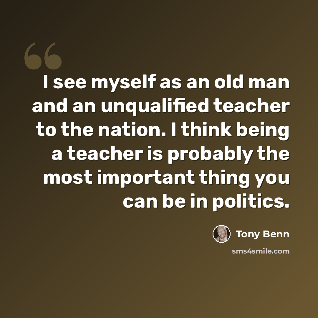“I see myself as an old man and an unqualified teacher to the nation. I think being a teacher is probably the most important thing you can be in politics.” quote by Tony Benn