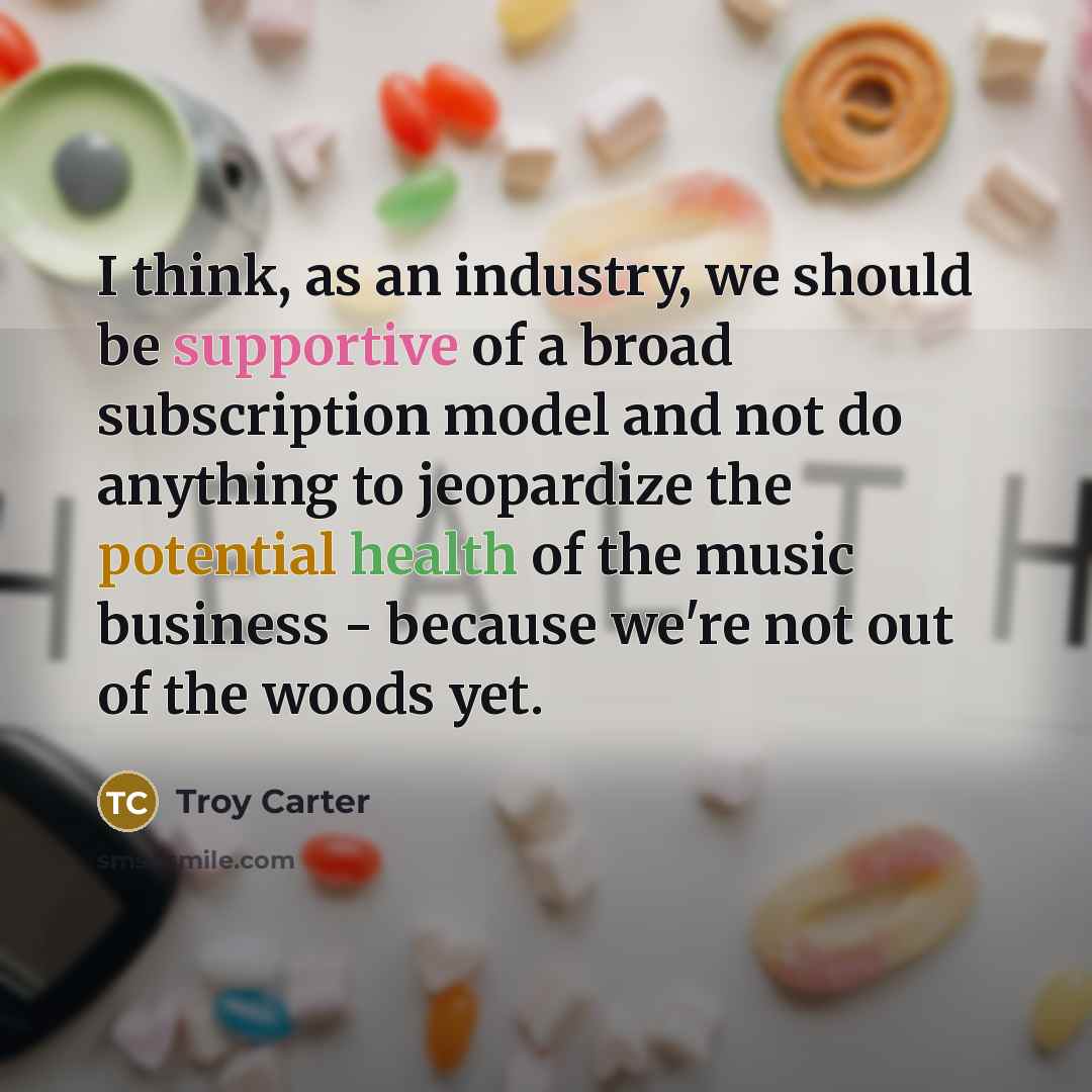 “I think, as an industry, we should be supportive of a broad subscription model and not do anything to jeopardize the potential health of the music business - because we're not out of the woods yet.” quote by Troy Carter