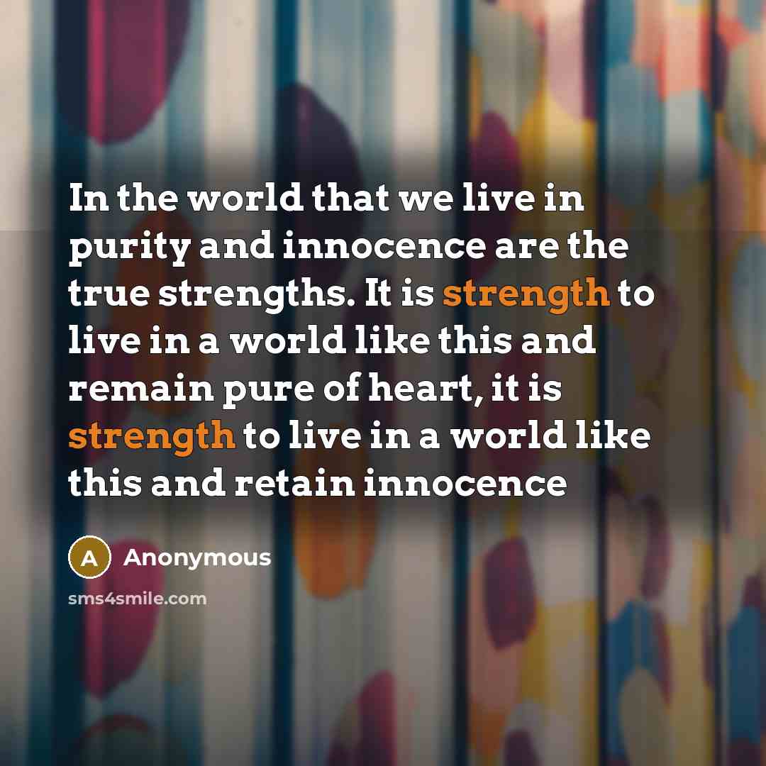 “In the world that we live in purity and innocence are the true strengths. It is strength to live in a world like this and remain pure of heart, it is strength to live in a world like this and retain innocence” quote by Anonymous