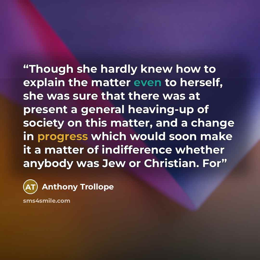 “Though she hardly knew how to explain the matter even to herself, she was sure that there was at present a general heaving-up of society on this matter, and a change in progress which would soon make it a matter of indifference whether anybody was Jew or Christian. For” quote by Anthony Trollope