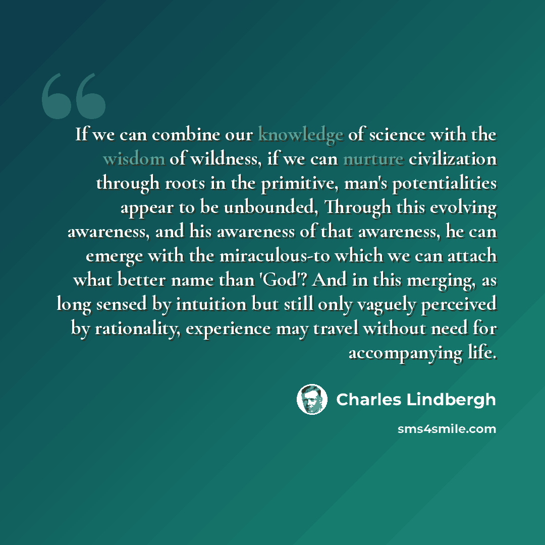 “If we can combine our knowledge of science with the wisdom of wildness, if we can nurture civilization through roots in the primitive, man's potentialities appear to be unbounded, Through this evolving awareness, and his awareness of that awareness, he can emerge with the miraculous-to which we…” quote by Charles Lindbergh