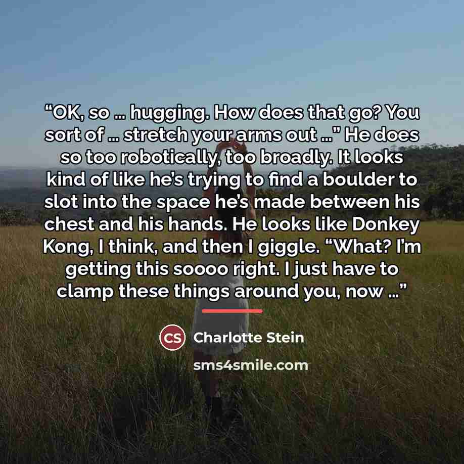 “OK, so … hugging. How does that go? You sort of … stretch your arms out …” He does so too robotically, too broadly. It looks kind of like he’s trying to find a boulder to slot into the space he’s made between his chest and his hands. He looks like Donkey Kong, I think, and then I giggle. “What?…” quote by Charlotte Stein