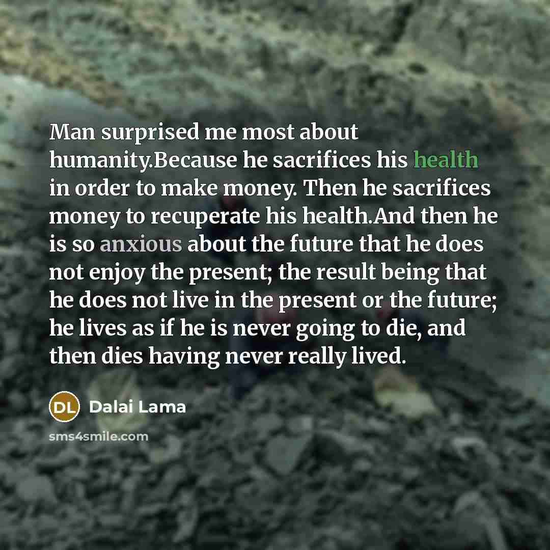 “Man surprised me most about humanity.Because he sacrifices his health in order to make money. Then he sacrifices money to recuperate his health.And then he is so anxious about the future that he does not enjoy the present; the result being that he does not live in the present or the future; he…” quote by Dalai Lama