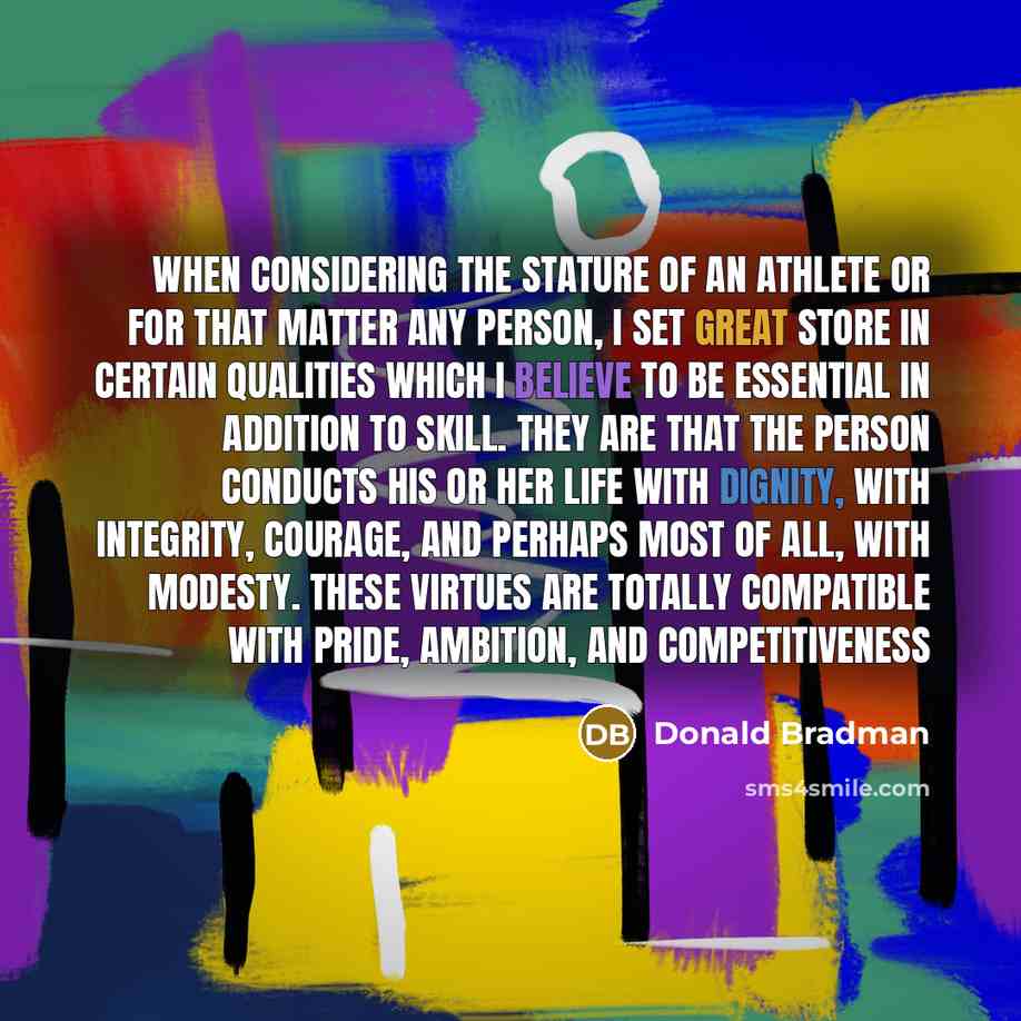 “When considering the stature of an athlete or for that matter any person, I set great store in certain qualities which I believe to be essential in addition to skill. They are that the person conducts his or her life with dignity, with integrity, courage, and perhaps most of all, with modesty…” quote by Donald Bradman