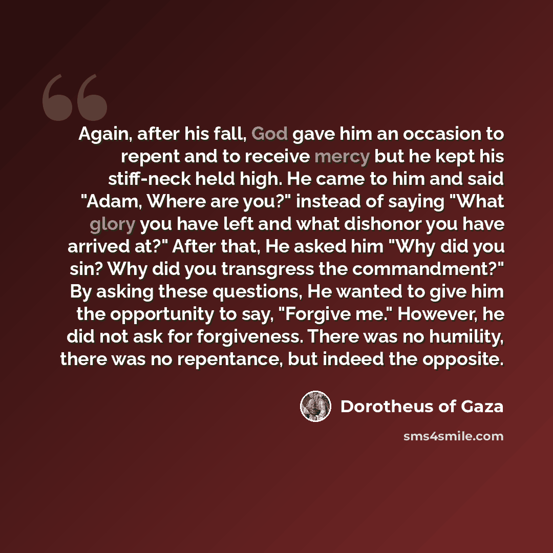“Again, after his fall, God gave him an occasion to repent and to receive mercy but he kept his stiff-neck held high. He came to him and said "Adam, Where are you?" instead of saying "What glory you have left and what dishonor you have arrived at?" After that, He asked him "Why did you sin? Why did…” quote by Dorotheus of Gaza