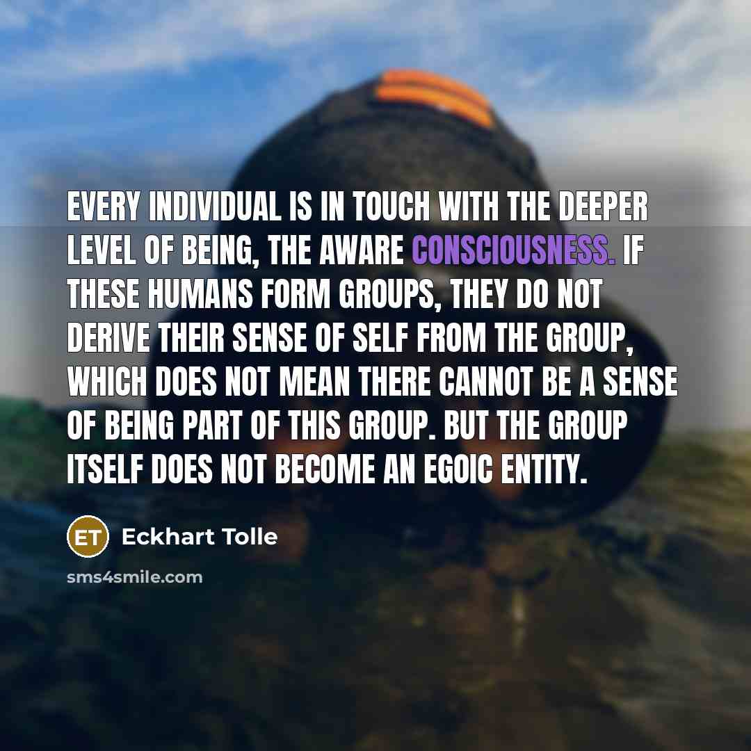 “Every individual is in touch with the deeper level of being, the aware consciousness. If these humans form groups, they do not derive their sense of self from the group, which does not mean there cannot be a sense of being part of this group. But the group itself does not become an egoic entity.” quote by Eckhart Tolle