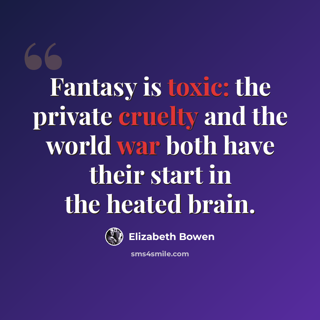 “Fantasy is toxic: the private cruelty and the world war both have their start in the heated brain.” quote by Elizabeth Bowen