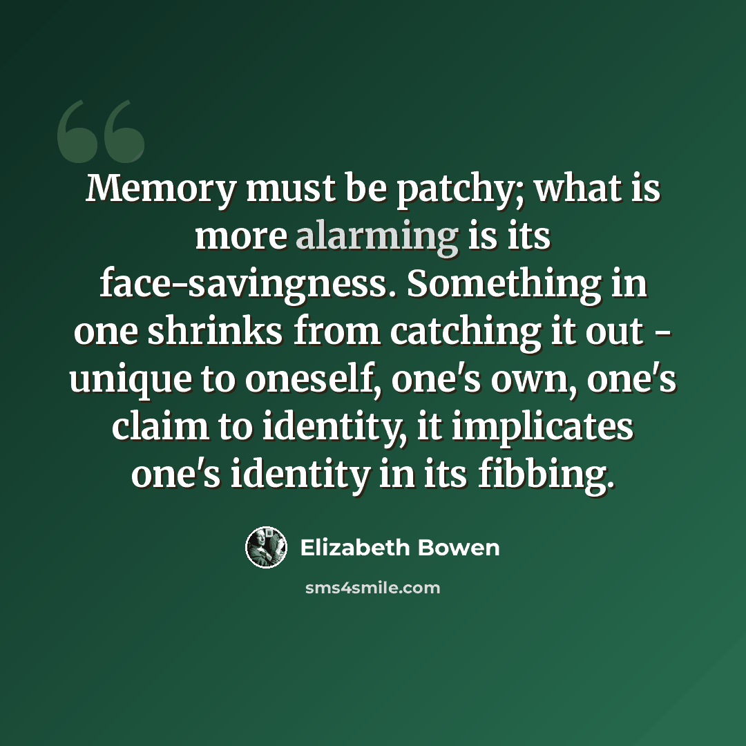“Memory must be patchy; what is more alarming is its face-savingness. Something in one shrinks from catching it out - unique to oneself, one's own, one's claim to identity, it implicates one's identity in its fibbing.” quote by Elizabeth Bowen