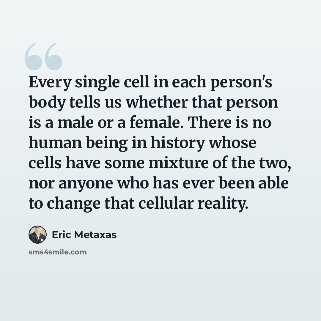 “Every single cell in each person's body tells us whether that person is a male or a female. There is no human being in history whose cells have some mixture of the two, nor anyone who has ever been able to change that cellular reality.” quote by Eric Metaxas